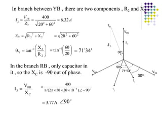 2
2
2
2
Y X
R
Z 
 2
2
60
20 










 
2
2
1
Y
R
X
tan 





 
20
60
tan 1
C
BR
3
X
V
I  
90
)
10
30
50
2
/(
1
400
6






 
A
77
.
3

A
Z
V
I
Y
YB
32
.
6
60
20
400
2
2
2 



o
90

In branch between YB , there are two components , R2 and X2
In the branch RB , only capacitor in
it , so the XC is -90 out of phase.
'
34
71

VRY
IR
I3
I2
VYB
VBR
I1
71o34'
90o
30o
-I3
30o
 