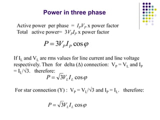Power in three phase
Active power per phase = IPVP x power factor
Total active power= 3VPIP x power factor

cos
3 P
PI
V
P 
If IL and VL are rms values for line current and line voltage
respectively. Then for delta () connection: VP = VL and IP
= IL/3. therefore:

cos
3 L
L I
V
P 
For star connection () : VP = VL/3 and IP = IL. therefore:

cos
3 L
L I
V
P 
 