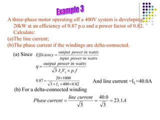 A three-phase motor operating off a 400V system is developing
20kW at an efficiency of 0.87 p.u and a power factor of 0.82.
Calculate:
(a)The line current;
(b)The phase current if the windings are delta-connected.
(a) Since
watts
in
power
input
watts
in
power
output
Efficiency 
f
p
V
I
watts
in
power
output
L
L .
3 


82
.
0
400
3
1000
20
87
.
0





L
I
And line current =IL=40.0A
(b) For a delta-connected winding
A
current
line
current
Phase 1
.
23
3
0
.
40
3



 