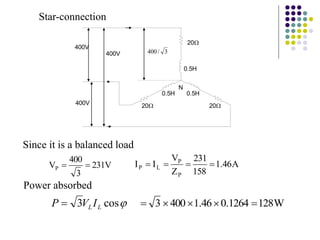 20
3
/
400
400V
400V
400V
N
0.5H
0.5H 0.5H
20 20
V
231
3
400
VP 

Since it is a balanced load
Star-connection
A
46
.
1
158
231
Z
V
I
I
P
P
L
P 




cos
3 L
L I
V
P  W
128
1264
.
0
46
.
1
400
3 




Power absorbed
 