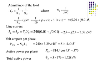 P
P
P
X
1
R
1
Y 
 C
j
1
XP


Admittance of the load
where
C
j
R
1
P


 6
10
8
.
31
50
2
j
100
1 





 S
)
01
.
0
j
01
.
0
( 

)
01
.
0
01
.
0
(
240 j
Y
V
I
I P
P
P
L 


 
45
39
.
3
4
.
2
4
.
2 


 j
P
P
VA I
V
P 


45
4
.
814
45
39
.
3
240 




576
45
cos
4
.
814 
 
PA
P
kW
728
.
1
576
3
PA 


Line current
Volt-ampere per phase
Active power per phase
Total active power
 