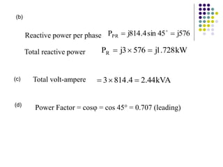 kW
728
.
1
j
576
3
j
PR 


Reactive power per phase 576
j
45
sin
4
.
814
j
PPR 
 
Total reactive power
kVA
44
.
2
4
.
814
3 


Total volt-ampere
(b)
(c)
(d)
Power Factor = cos = cos 45 = 0.707 (leading)
 