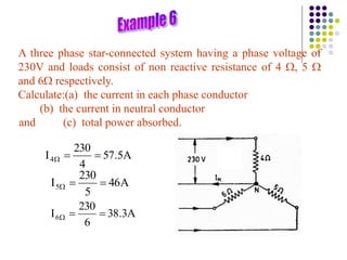 A three phase star-connected system having a phase voltage of
230V and loads consist of non reactive resistance of 4 , 5 
and 6 respectively.
Calculate:(a) the current in each phase conductor
(b) the current in neutral conductor
and (c) total power absorbed.
A
5
.
57
4
230
I4 


A
46
5
230
I5 


A
3
.
38
6
230
I6 


 