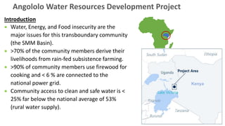 Introduction
• Water, Energy, and Food insecurity are the
major issues for this transboundary community
(the SMM Basin).
• >70% of the community members derive their
livelihoods from rain-fed subsistence farming.
• >90% of community members use firewood for
cooking and < 6 % are connected to the
national power grid.
• Community access to clean and safe water is <
25% far below the national average of 53%
(rural water supply).
Angololo Water Resources Development Project
Kenya
 