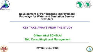 Development of Performance Improvement
Pathways for Water and Sanitation Service
Providers
23rd November 2023
Gilbert Akol ECHELAI
2ML Consulting/Losai Management
KEY TAKE-AWAYS FROM THE STUDY
 