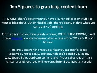 Top 5 places to grab blog content from
Hey Guys, there’s days when you have a bunch of ideas on stuff you
want to blog about. But on the flip side, there’s plenty of days when you
can’t think of anything.
On the days that you have plenty of ideas, WRITE THEM DOWN!, it will
make blogging a whole lot easier when a case of the “Writer’s Block”
hits you
Here are 5 sites/online resources that you can use for ideas.
Remember, not to STEAL content. It doesn’t benefit you in any
way, google hates duplicate content, and if your called out on it it’s
embarrassing! Also, you will lose credibility if you have any at all.
 