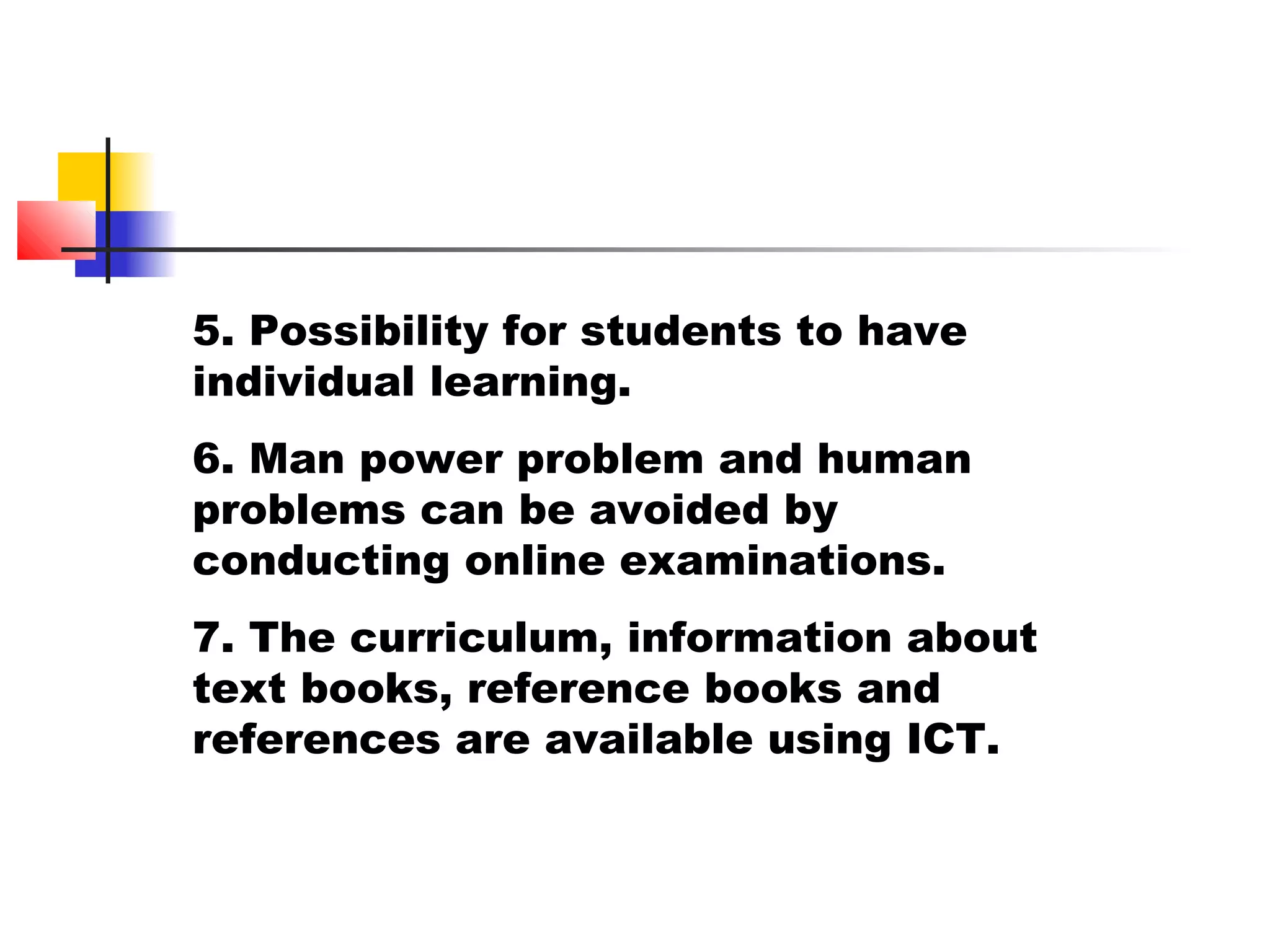 5. Possibility for students to have
individual learning.
6. Man power problem and human
problems can be avoided by
conducting online examinations.
7. The curriculum, information about
text books, reference books and
references are available using ICT.
 