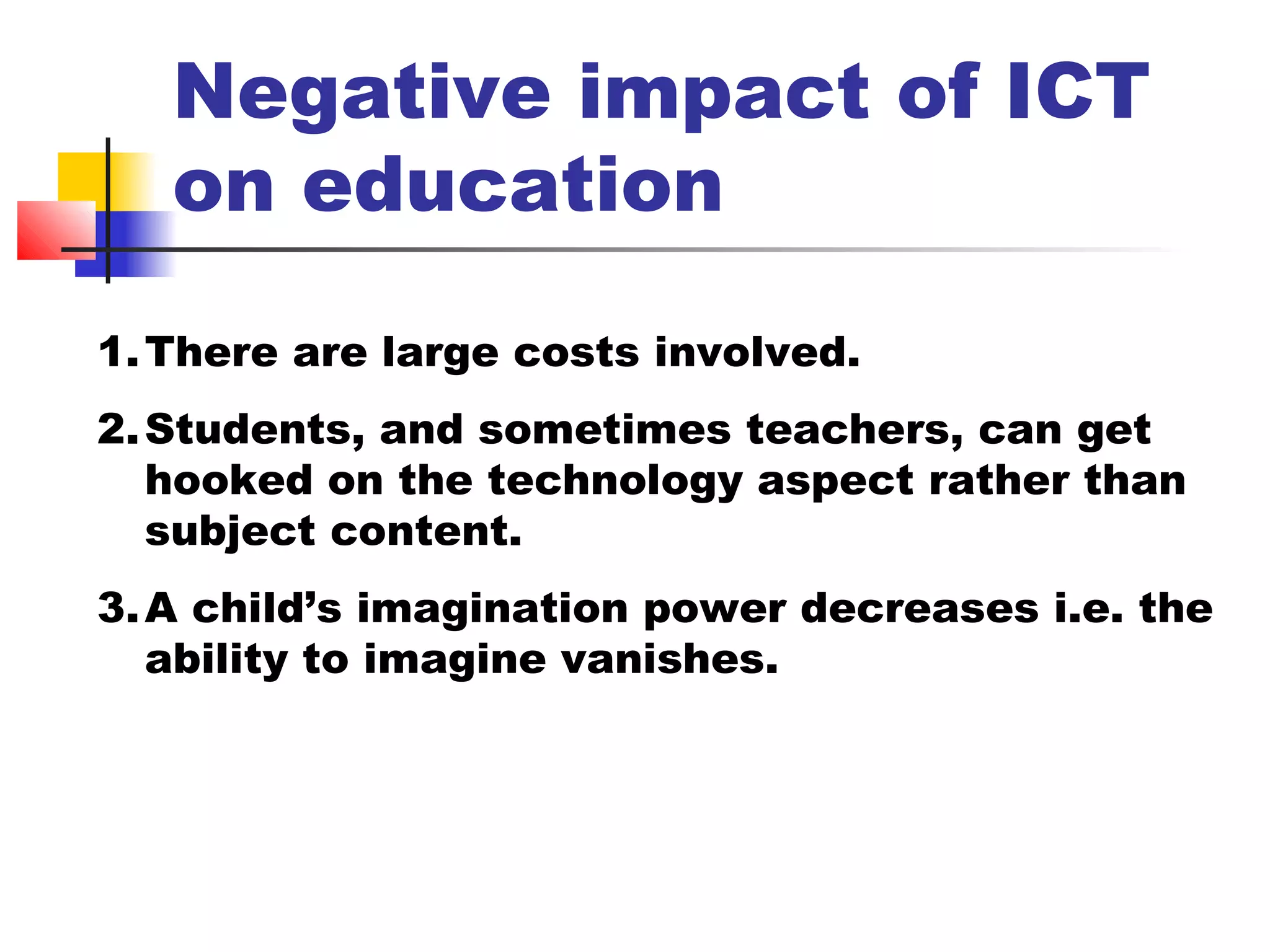 Negative impact of ICT
on education
1.There are large costs involved.
2.Students, and sometimes teachers, can get
hooked on the technology aspect rather than
subject content.
3.A child’s imagination power decreases i.e. the
ability to imagine vanishes.
 