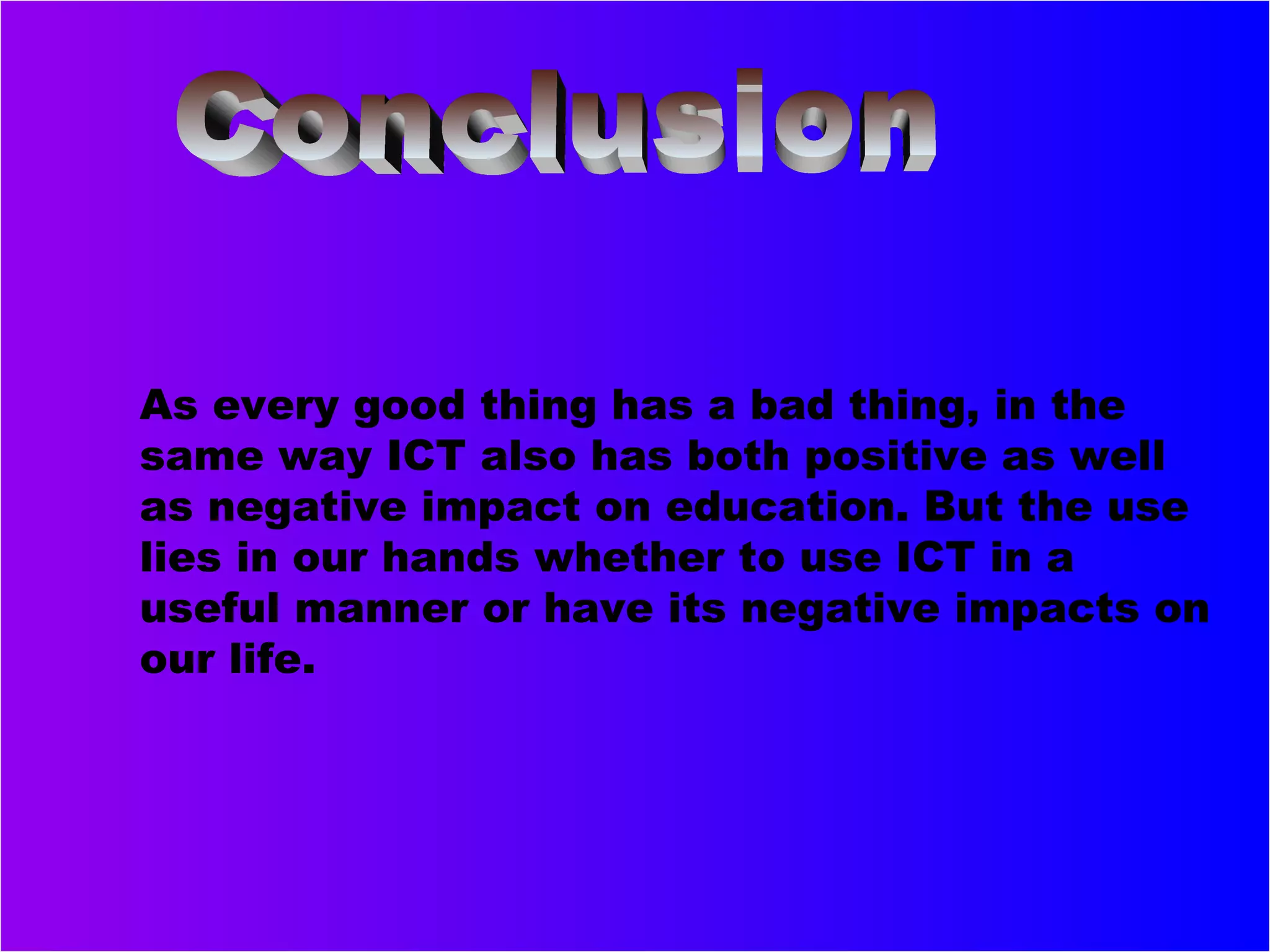 As every good thing has a bad thing, in the
same way ICT also has both positive as well
as negative impact on education. But the use
lies in our hands whether to use ICT in a
useful manner or have its negative impacts on
our life.
 