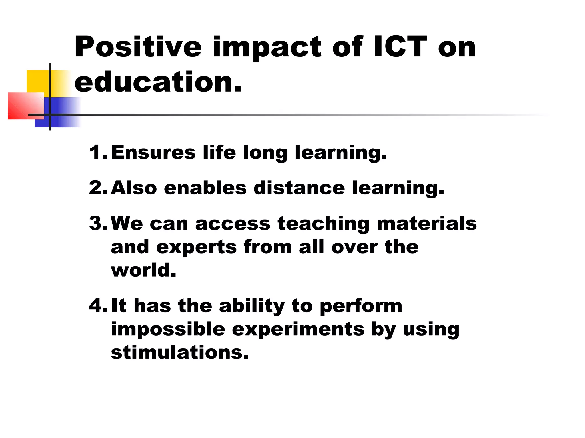Positive impact of ICT on
education.
1.Ensures life long learning.
2.Also enables distance learning.
3.We can access teaching materials
and experts from all over the
world.
4.It has the ability to perform
impossible experiments by using
stimulations.
 