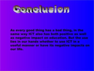 As every good thing has a bad thing, in the
same way ICT also has both positive as well
as negative impact on education. But the use
lies in our hands whether to use ICT in a
useful manner or have its negative impacts on
our life.
 