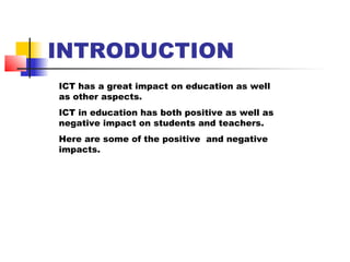 INTRODUCTION
ICT has a great impact on education as well
as other aspects.
ICT in education has both positive as well as
negative impact on students and teachers.
Here are some of the positive and negative
impacts.
 