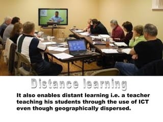 It also enables distant learning i.e. a teacher
teaching his students through the use of ICT
even though geographically dispersed.
 