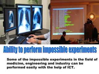 Some of the impossible experiments in the field of
medicine, engineering and industry can be
performed easily with the help of ICT.
 