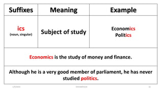 Suffixes Meaning Example
ics
(noun, singular) Subject of study
Economics
Politics
Economics is the study of money and finance.
Although he is a very good member of parliament, he has never
studied politics.
1/9/2020 03410093524 16
 