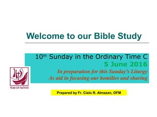 Welcome to our Bible Study
10th
Sunday in the Ordinary Time C
5 June 2016
In preparation for this Sunday’s Liturgy
As aid in focusing our homilies and sharing
Prepared by Fr. Cielo R. Almazan, OFM
 