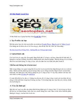 http://seotopten.net/




10 thủ thuật Local Seo




10 thủ thuật sau sẽ giúp bạn thực hiện Local Seo tốt hơn.

1. Tạo Profile của bạn

Rất đơn giản, bạn chỉ cần tạo profile của mình tại Google Places, Bing Local và Yahoo Local .
Các thông tin tối thiểu cần có là Tên công ty, điện thoại, địa chỉ, lĩnh vực hoạt động…

Tài liệu Local Seo Tiếng Việt – hướng dẫn seo Trên google maps

2. Upload hình ảnh

Các local site sẽ cung cấp cho người dùng hình ảnh về công ty của bạn cũng như là hình ảnh về
hàng hóa của bạn. Không cần phải là những hình ảnh chuyên nghiệp. Nhưng chúng sẽ là cái hình
đầu tiên của khách hàng về công ty bạn, nên cần đảm bảo các hình ảnh phải chỉnh tề.

3.Kiểm soát thông tin trên internet

Một trong những việc quan trọng khi tối ưu cho local search là thu thập thông tin từ các website
khác. Danh sách địa phương (local listing) được tạo ra bằng cách thu thập từ dịch vụ tìm kiếm,
hình ảnh, bài đánh gia, hoặc bất kỳ thông tin gì về công ty bạn. Vì vậy hãy submit web bạn vào
cách dịch vụ như Localeze & infoUSA.

Có một điều bất lợi là, nếu có 1 thông tin xấu nào đó về công ty bạn ở một web site khác thì nó
cũng có thể xuất hiện trong local listing của bạn. Với trường hợp này, bạn hãy yêu cầu họ chỉnh
sửa lại thông tin.

4. Yêu cầu đánh giá

Hầu hết các local site đều cho phép khách hàng đánh giá về công ty bạn. Vì vậy trong các form
để liên lạc với khách hàng: form cám ơn, email, thông báo cước. Bạn có thể chèn link đến phần
đánh giá công ty của bạn trên local site.


http://seotopten.net/                                                                      Page 1
 