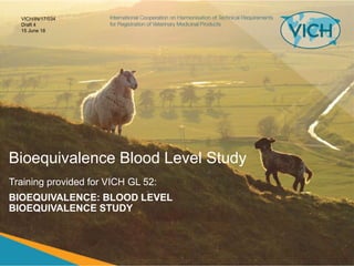 Bioequivalence Blood Level Study
Training provided for VICH GL 52:
BIOEQUIVALENCE: BLOOD LEVEL
BIOEQUIVALENCE STUDY
VICH/IN/17/034
Draft 4
15 June 18
 