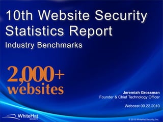 10th Website Security
Statistics Report
Industry Benchmarks



2,000 +
websites                          Jeremiah Grossman
                      Founder & Chief Technology Officer

                                    Webcast 09.22.2010


                                      © 2010 WhiteHat Security, Inc.
 