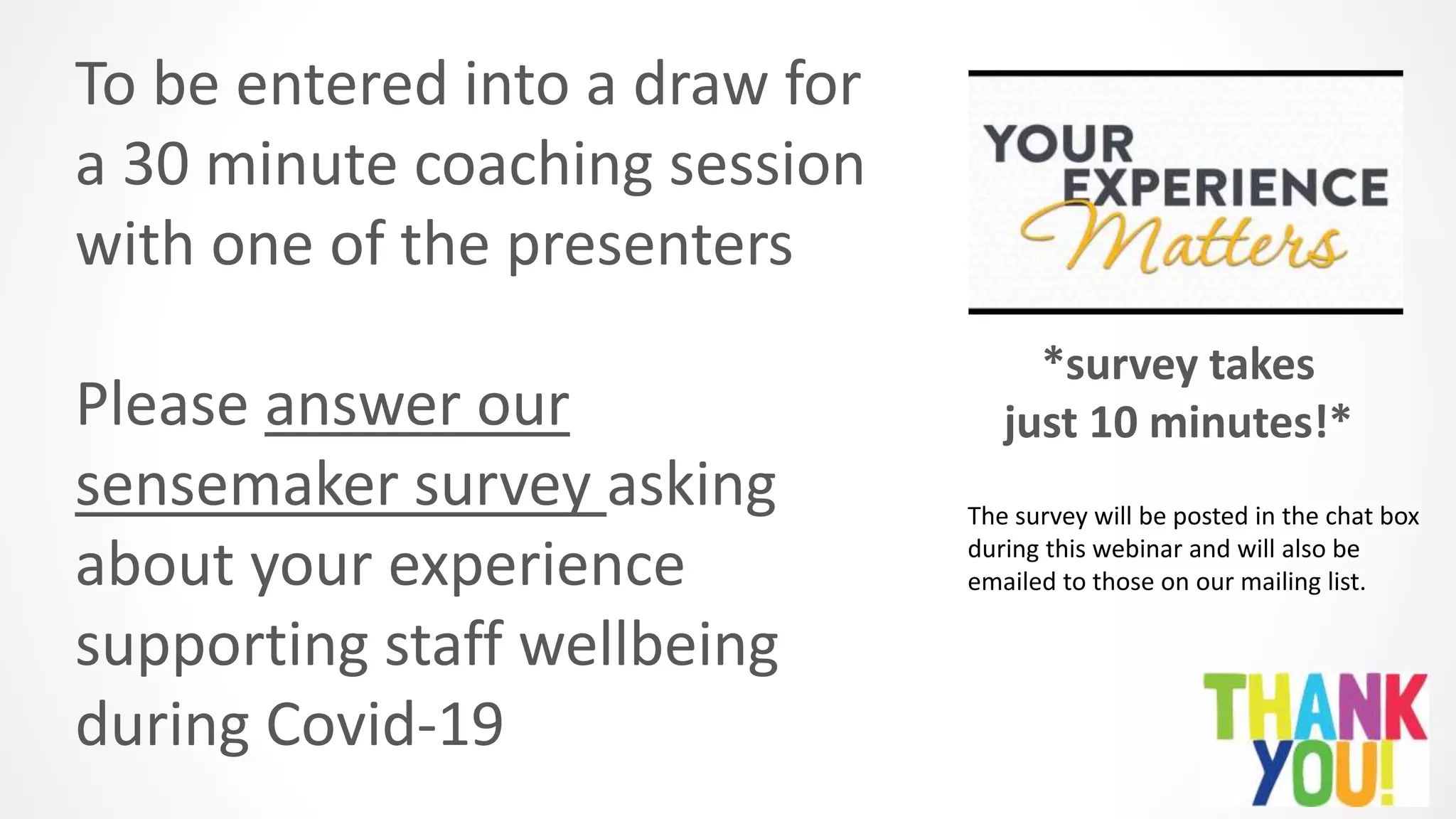 To be entered into a draw for
a 30 minute coaching session
with one of the presenters
Please answer our
sensemaker survey asking
about your experience
supporting staff wellbeing
during Covid-19
*survey takes
just 10 minutes!*
The survey will be posted in the chat box
during this webinar and will also be
emailed to those on our mailing list.
 