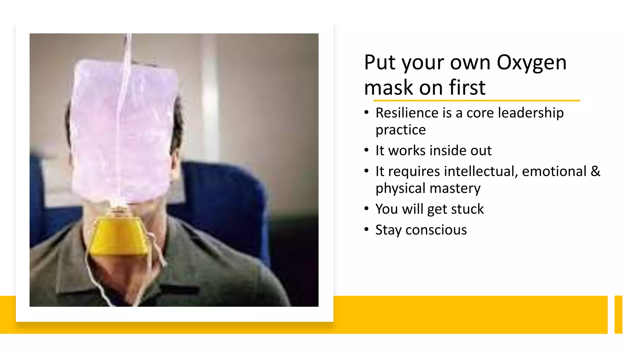 Put your own Oxygen
mask on first
• Resilience is a core leadership
practice
• It works inside out
• It requires intellectual, emotional &
physical mastery
• You will get stuck
• Stay conscious
 