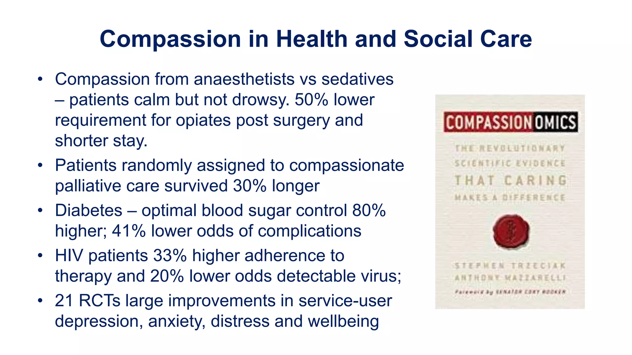 Compassion in Health and Social Care
• Compassion from anaesthetists vs sedatives
– patients calm but not drowsy. 50% lower
requirement for opiates post surgery and
shorter stay.
• Patients randomly assigned to compassionate
palliative care survived 30% longer
• Diabetes – optimal blood sugar control 80%
higher; 41% lower odds of complications
• HIV patients 33% higher adherence to
therapy and 20% lower odds detectable virus;
• 21 RCTs large improvements in service-user
depression, anxiety, distress and wellbeing
 