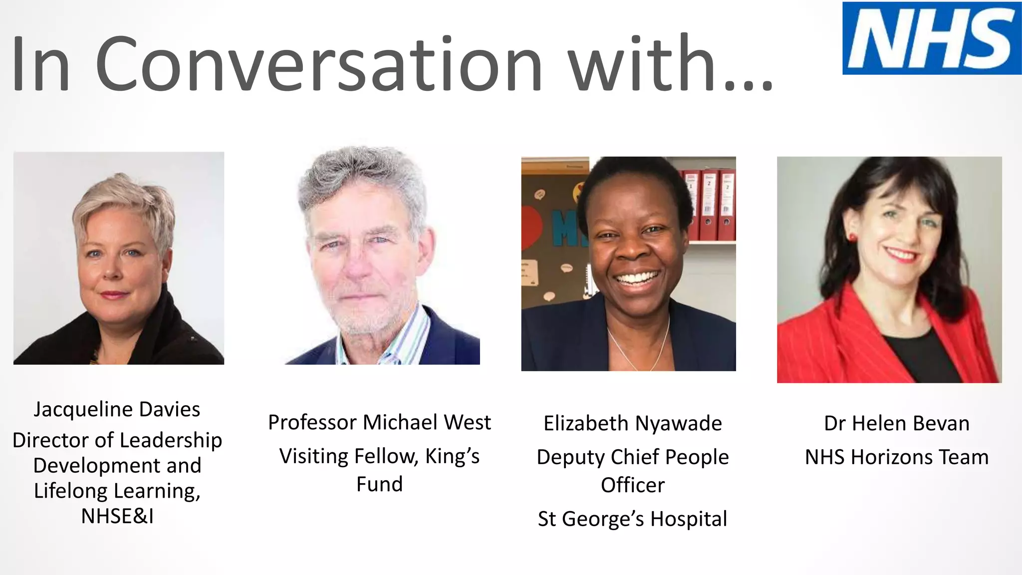 In Conversation with…
Professor Michael West
Visiting Fellow, King’s
Fund
Dr Helen Bevan
NHS Horizons Team
Elizabeth Nyawade
Deputy Chief People
Officer
St George’s Hospital
Jacqueline Davies
Director of Leadership
Development and
Lifelong Learning,
NHSE&I
 
