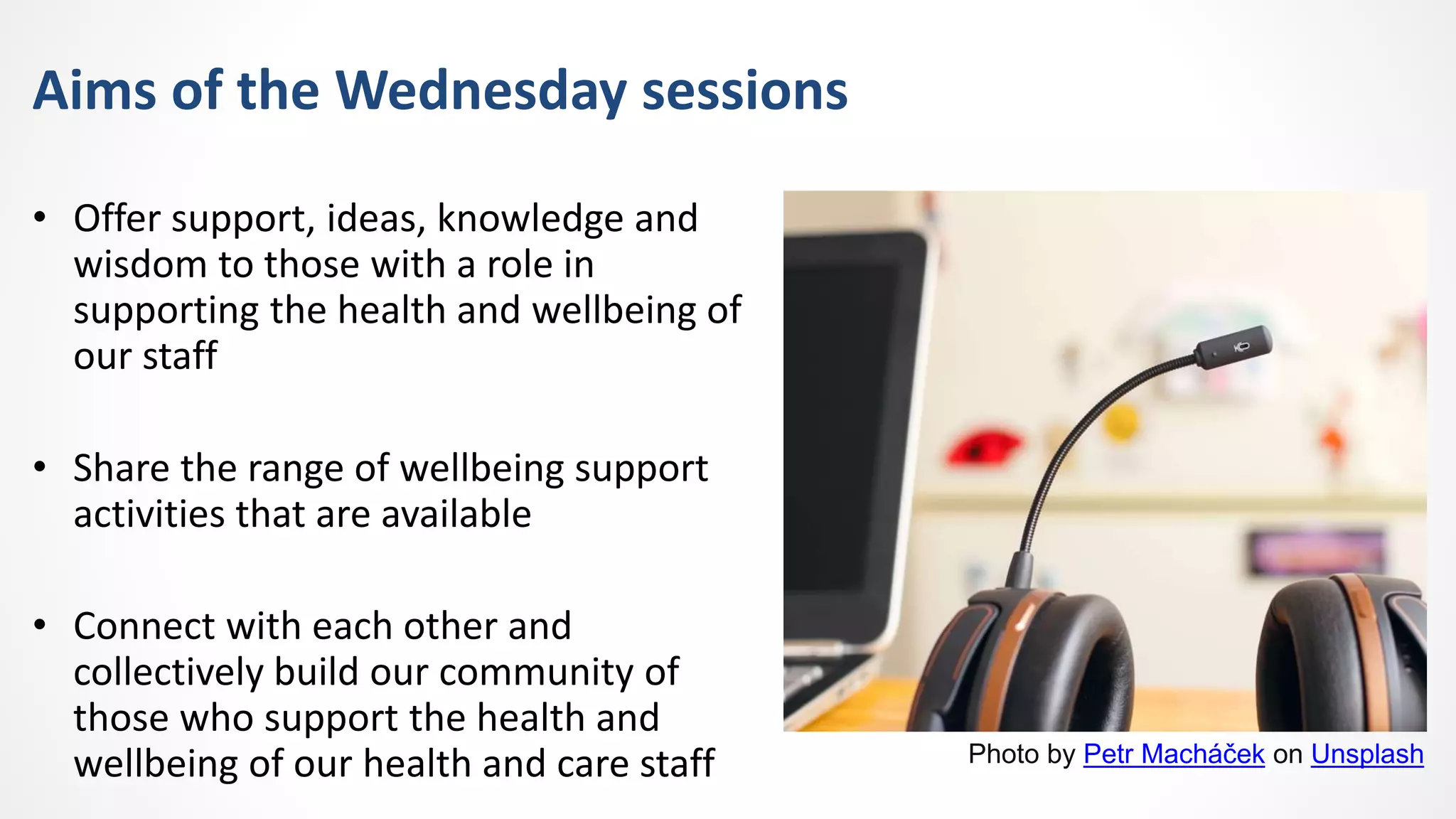 Aims of the Wednesday sessions
• Offer support, ideas, knowledge and
wisdom to those with a role in
supporting the health and wellbeing of
our staff
• Share the range of wellbeing support
activities that are available
• Connect with each other and
collectively build our community of
those who support the health and
wellbeing of our health and care staff Photo by Petr Macháček on Unsplash
 