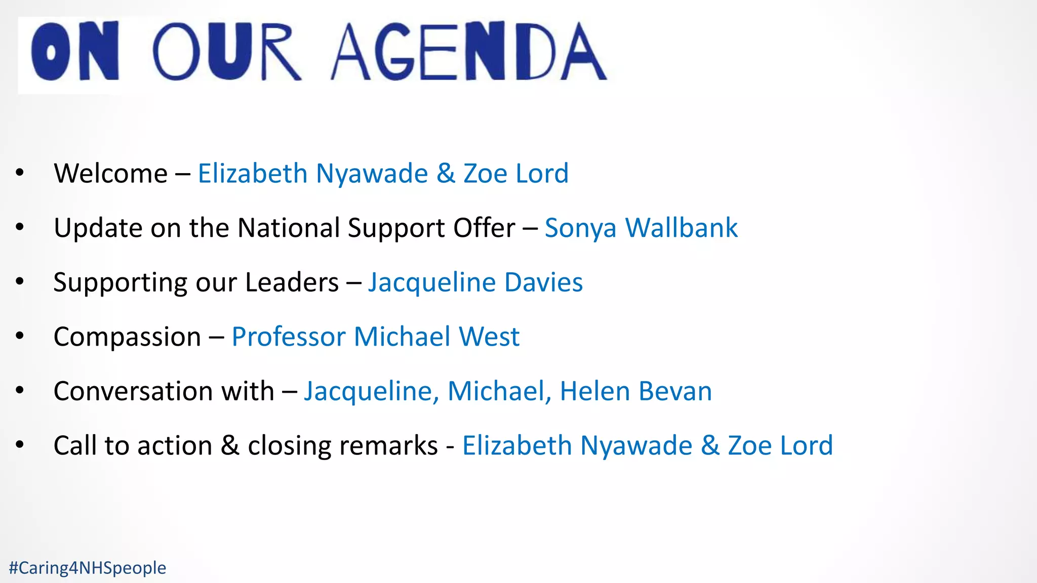 • Welcome – Elizabeth Nyawade & Zoe Lord
• Update on the National Support Offer – Sonya Wallbank
• Supporting our Leaders – Jacqueline Davies
• Compassion – Professor Michael West
• Conversation with – Jacqueline, Michael, Helen Bevan
• Call to action & closing remarks - Elizabeth Nyawade & Zoe Lord
#Caring4NHSpeople
 
