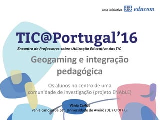 Geogaming e integração
pedagógica
Os alunos no centro de uma
comunidade de investigação (projeto ENAbLE)
Vânia Carlos
vania.carlos@ua.pt | Universidade de Aveiro (DE / CIDTFF)
 