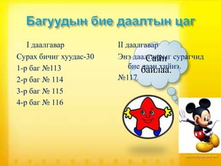   I даалгавар          II даалгавар
Сурах бичиг хуудас-30   Энэ даалгаврыг сурагчид
                                 Сайн
1-р баг №113                бие даан хийнэ.
                                байлаа.
2-р баг № 114           №117
3-р баг № 115
4-р баг № 116
 