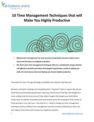 1 www.arabbusinessreview.com 
10 Time Management Techniques that will 
Make You Highly Productive 
 Efficient time management not only increases productivity, but also reduces stress 
levels and increases our happiness quotient. 
 We share some time management techniques that are a combination of age old (and 
still effective) methods and latest technological applications, aimed at helping you 
make the most of your time and helping you become highly productive. 
Time waits for none. This age old adage is probably more relevant now than ever. 
Between running for meetings and completing other “important” tasks on a given day, do you 
often find yourself wondering why does a day have only 24 hours? And does the thought of a 
never ending to-do list stress you out? Also, does it happen that despite your best efforts, 
critical tasks are still left incomplete at the end of what seems like a long day? If the answer to 
these questions is yes, then you – like most of us – need to change your time management 
techniques, because efficient time management not only increases productivity at work, but 
also reduces stress levels and increases our happiness quotient. 
 