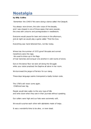 Nostalgia
by Billy Collins
Remember the 1340's? We were doing a dance called the Catapult.
You always wore brown, the color craze of the decade,
and I was draped in one of those capes that were popular,
the ones with unicorns and pomegranates in needlework.
Everyone would pause for beer and onions in the afternoon,
and at night we would play a game called "Find the Cow.
"
Everything was hand-lettered then, not like today.
Where has the summer of 1572 gone? Brocade and sonnet
marathons were the rage.
We used to dress up in the flags
of rival baronies and conquer one another in cold rooms of stone.
Out on the dance floor we were all doing the Struggle
while your sister practiced the Daphne all alone in her room.
We borrowed the jargon of farriers for our slang.
These days language seems transparent a badly broken code.
The 1790's will never come again.
Childhood was big.
People would take walks to the very tops of hills
and write down what they saw in their journals without speaking.
Our collars were high and our hats were extremely soft.
We would surprise each other with alphabets made of twigs.
It was a wonderful time to be alive, or even dead.
 