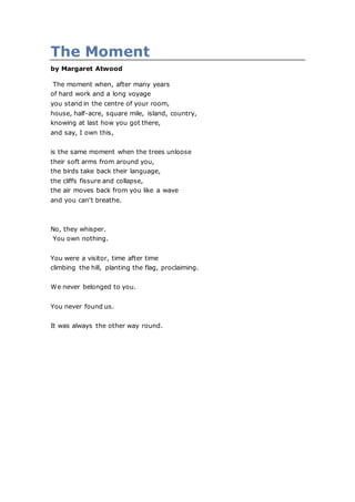 The Moment
by Margaret Atwood
The moment when, after many years
of hard work and a long voyage
you stand in the centre of your room,
house, half-acre, square mile, island, country,
knowing at last how you got there,
and say, I own this,
is the same moment when the trees unloose
their soft arms from around you,
the birds take back their language,
the cliffs fissure and collapse,
the air moves back from you like a wave
and you can't breathe.
No, they whisper.
You own nothing.
You were a visitor, time after time
climbing the hill, planting the flag, proclaiming.
We never belonged to you.
You never found us.
It was always the other way round.
 
