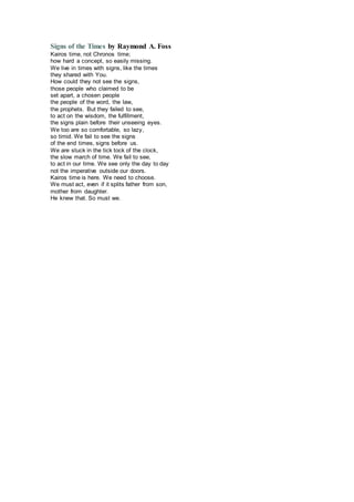Signs of the Times by Raymond A. Foss
Kairos time, not Chronos time;
how hard a concept, so easily missing.
We live in times with signs, like the times
they shared with You.
How could they not see the signs,
those people who claimed to be
set apart, a chosen people
the people of the word, the law,
the prophets. But they failed to see,
to act on the wisdom, the fulfillment,
the signs plain before their unseeing eyes.
We too are so comfortable, so lazy,
so timid. We fail to see the signs
of the end times, signs before us.
We are stuck in the tick tock of the clock,
the slow march of time. We fail to see,
to act in our time. We see only the day to day
not the imperative outside our doors.
Kairos time is here. We need to choose.
We must act, even if it splits father from son,
mother from daughter.
He knew that. So must we.
 
