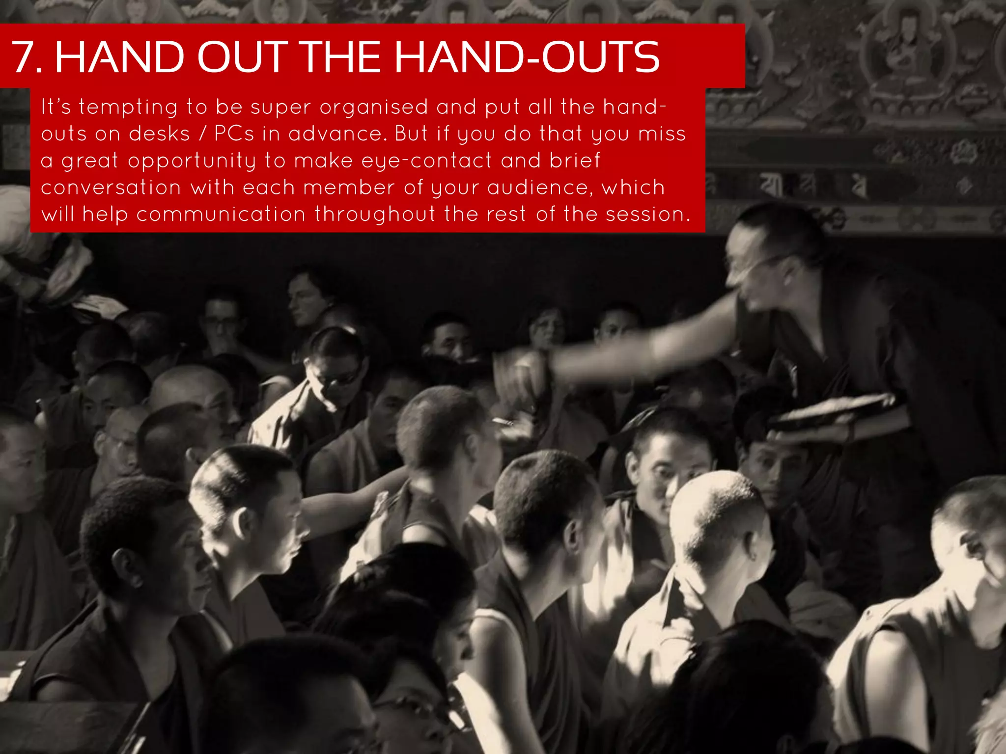 7. HAND OUT THE HAND-OUTS
It’s tempting to be super organised and put all the hand-outs on
desks / PCs in advance. But if you do that you miss a great
opportunity to make eye-contact and brief conversation with
each member of your audience, which will help communication
throughout the rest of the session.
 