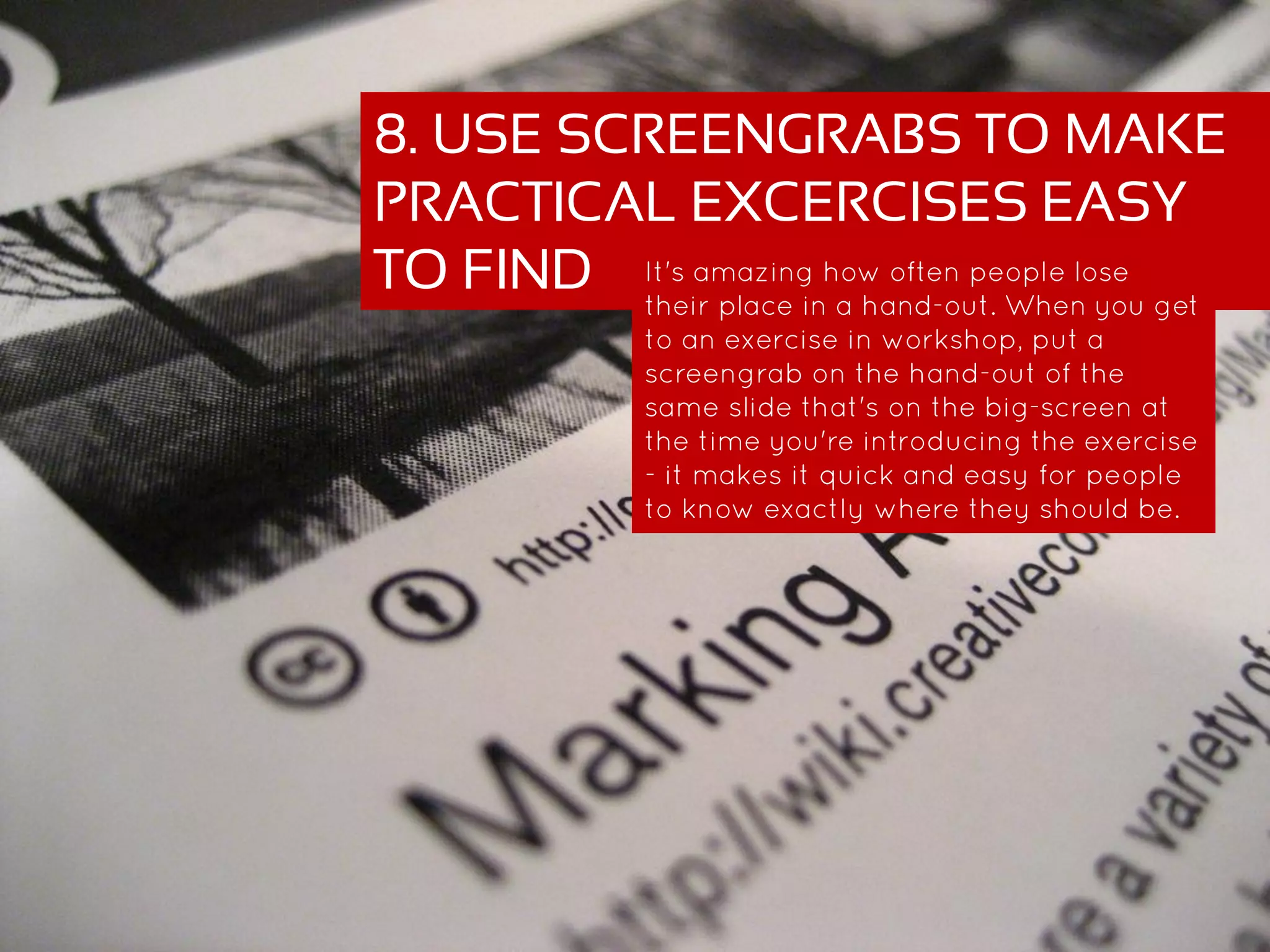 8. USE SCREENGRABS TO MAKE
PRACTICAL EXCERCISES EASY
TO FIND It's amazing how often people lose their
place in a hand-out. When you get to an
exercise in workshop, put a screengrab on
the hand-out of the same slide that's on the
big-screen at the time you're introducing
the exercise - it makes it quick and easy for
people to know exactly where they should
be.
 