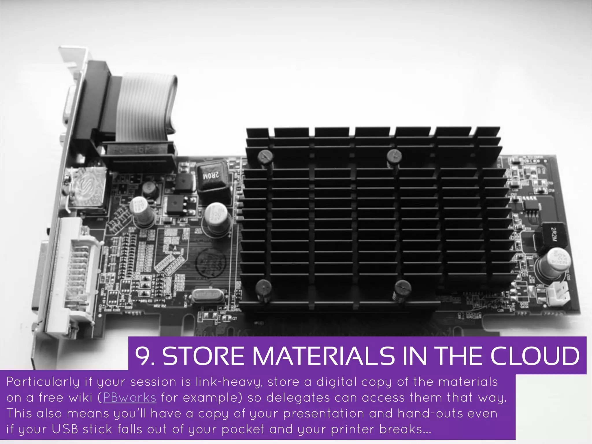 9. STORE MATERIALS IN THE CLOUD
Particularly if your session is link-heavy, store a digital copy of the materials on a
free wiki (PBworks for example) so delegates can access them that way. This also
means you’ll have a copy of your presentation and hand-outs even if your USB stick
falls out of your pocket and your printer breaks…
 