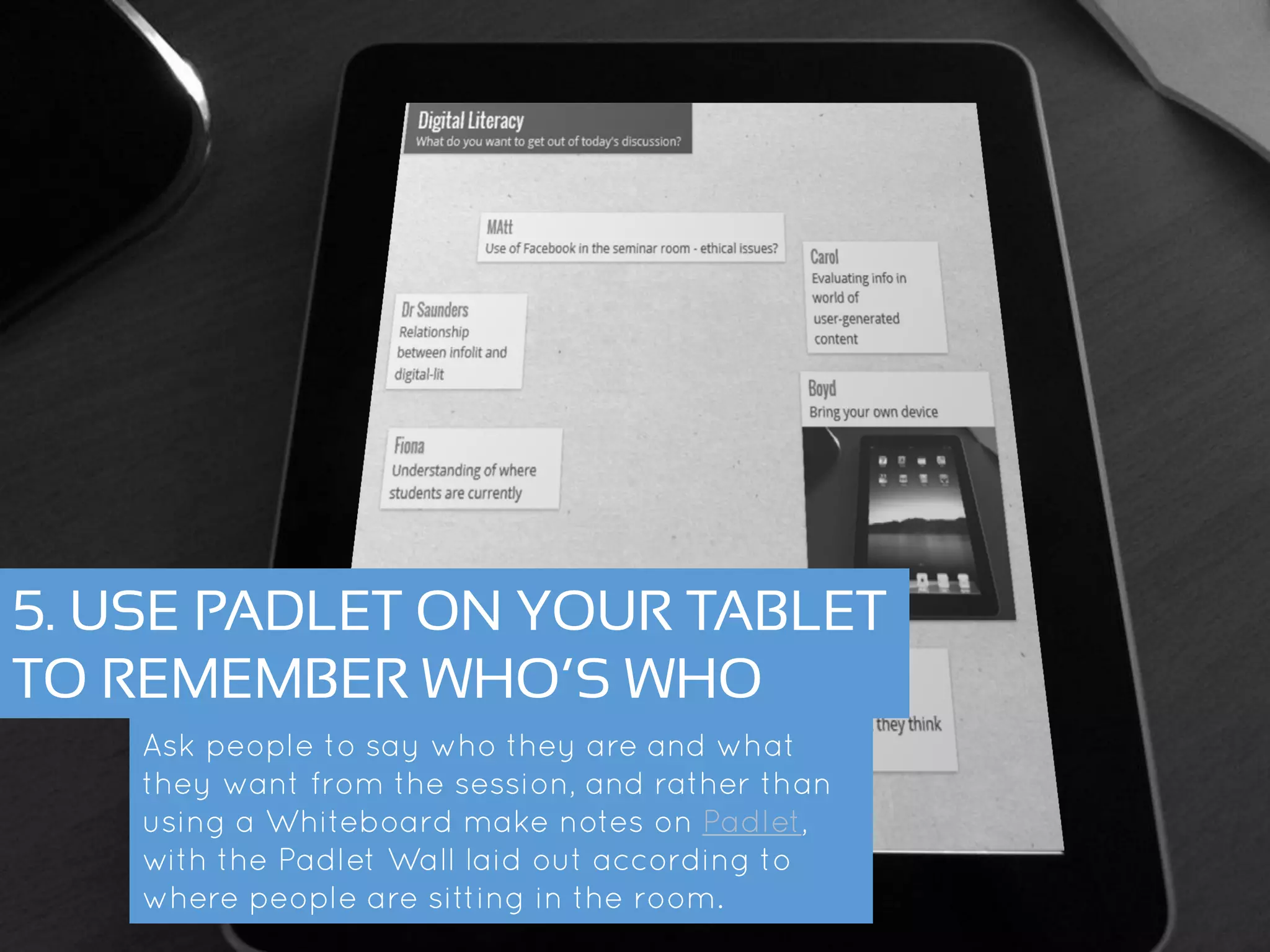 5. USE PADLET ON YOUR TABLET
TO REMEMBER WHO’S WHO
Ask people to say who they are and what they
want from the session, and rather than using a
Whiteboard make notes on Padlet, with the Padlet
Wall laid out according to where people are
sitting in the room.
 