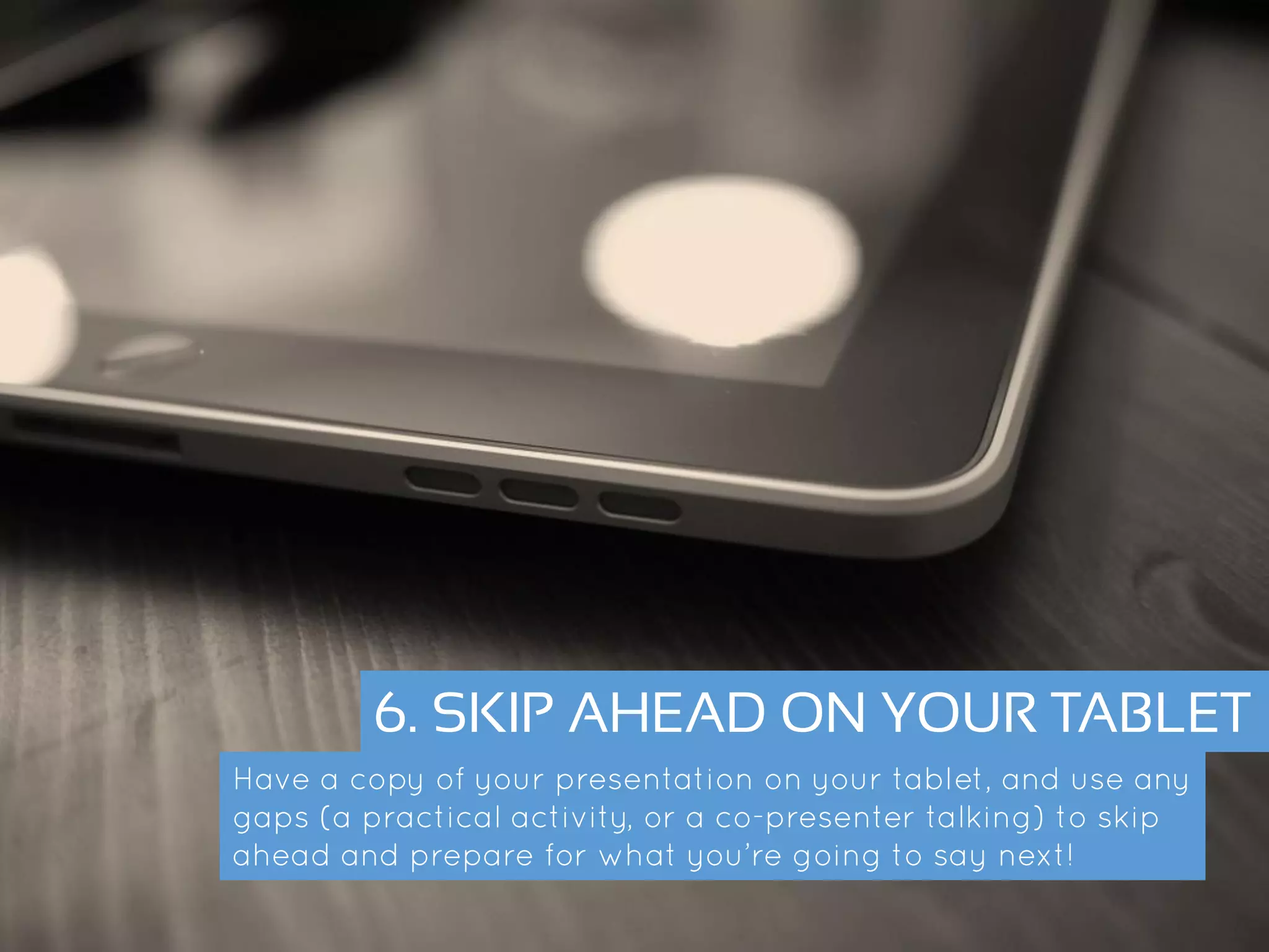 6. SKIP AHEAD ON YOUR TABLET
Have a copy of your presentation on your tablet, and use any gaps
(a practical activity, or a co-presenter talking) to skip ahead and
prepare for what you’re going to say next!
 