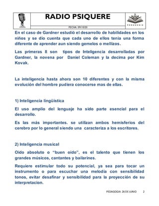 RADIO PSIQUERE
FECHA: 09/10/20
PEDAGOGIA 26 DE JUNIO 2
En el caso de Gardner estudió el desarrollo de habilidades en los
niños y se dio cuenta que cada uno de ellos tenia una forma
diferente de aprender aun siendo gemelos o mellizos.
Las primeras 8 son tipos de Inteligencia desarrolladas por
Gardner, la novena por Daniel Coleman y la decima por Kim
Kovak.
La inteligencia hasta ahora son 10 diferentes y con la misma
evolución del hombre pudiera conocerse mas de ellas.
1) Inteligencia lingüística
El uso amplio del lenguaje ha sido parte esencial para el
desarrollo.
Es las más importantes. se utilizan ambos hemisferios del
cerebro por lo general siendo una caracteriza a los escritores.
2) Inteligencia musical
Oido absoluto o “buen oído”, es el talento que tienen los
grandes músicos, cantantes y bailarines.
Requiere estimular todo su potencial, ya sea para tocar un
instrumento o para escuchar una melodía con sensibilidad
tonos, evitar desafinar y sensibilidad para la proyección de su
interpretacion.
 
