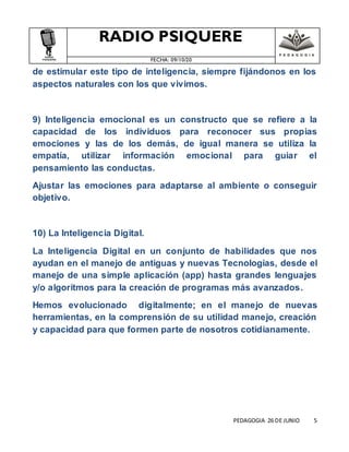 RADIO PSIQUERE
FECHA: 09/10/20
PEDAGOGIA 26 DE JUNIO 5
de estimular este tipo de inteligencia, siempre fijándonos en los
aspectos naturales con los que vivimos.
9) Inteligencia emocional es un constructo que se refiere a la
capacidad de los individuos para reconocer sus propias
emociones y las de los demás, de igual manera se utiliza la
empatía, utilizar información emocional para guiar el
pensamiento las conductas.
Ajustar las emociones para adaptarse al ambiente o conseguir
objetivo.
10) La Inteligencia Digital.
La Inteligencia Digital en un conjunto de habilidades que nos
ayudan en el manejo de antiguas y nuevas Tecnologías, desde el
manejo de una simple aplicación (app) hasta grandes lenguajes
y/o algoritmos para la creación de programas más avanzados.
Hemos evolucionado digitalmente; en el manejo de nuevas
herramientas, en la comprensión de su utilidad manejo, creación
y capacidad para que formen parte de nosotros cotidianamente.
 