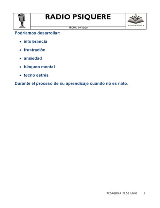 RADIO PSIQUERE
FECHA: 09/10/20
PEDAGOGIA 26 DE JUNIO 6
Podríamos desarrollar:
 intolerancia
 frustración
 ansiedad
 bloqueo mental
 tecno estrés
Durante el proceso de su aprendizaje cuando no es nato.
 