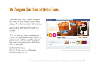 Powered by Kontest - Erstellen Sie Ihre eigene Gewinnspiel App für Facebook, Web und Mobil - 11
Sie haben treue Fans? Zeigen Sie diese!
Das motiviert auch andere Interessenten
aktiv an Ihrer Kommunikation teilzunehmen.
Zeigen Sie öffentlich Ihre aktiven
Nutzer
“Die Idee hier ist es, unsere treuen
Kunden, die Botschafter werden wollen, zu
präsentieren. Nicht die Durchführung von
Kampagnen, die das alleinige Ziel haben,
Fans zu sammeln.
Guillaume Darrousez
Direktor E-Commerce, La Redoute
(Journal du Net - 2011)
Dunkin Donuts präsentiert jede Woche einen seiner Fans
^
^ Zeigen Sie Ihre aktiven Fans
 