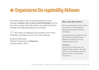Powered by Kontest - Erstellen Sie Ihre eigene Gewinnspiel App für Facebook, Web und Mobil - 13
Die Nutzer verlieren oft schnell das Interesse an einer
Fanpage. Arbeiten Sie an einer Content-Strategie, die Ihre
Fans dazu bewegt, Ihre Seite wieder und wieder aufzurufen.
Erstellen Sie regelmäßig Aktionen und Events.
“Wir posten zum Beispiel das Aussehen eines neuen
Produktes und fragen die Fans nach Ihrer Meinung.
Guillaume Darrousez
Direktor E-Commerce, La Redoute
(Journal du Net - 2011)
`
` Organisieren Sie regelmäßig Aktionen
Wer sind Ihre Fans?
Mit der neuen Facebook Version werden
Ihnen die Fans in chronologischer
Reihenfolge angezeigt (nach letzter
Anmeldung).
Diese Veränderung ermöglicht es Ihnen,
das Profil Ihrer hinzugekommenen
Mitglieder einzusehen und in Ihre
Strategie miteinzubinden.
VORSICHT!
Sie können kein Gewinnspiel nach
folgendem Motto erstellen: “Wir haben
1292 Fans. Der Zweitausendste Fan
gewinnt ein IPad. Lade alle deine
Freunde ein!”
 