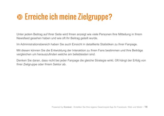 Powered by Kontest - Erstellen Sie Ihre eigene Gewinnspiel App für Facebook, Web und Mobil - 14
Unter jedem Beitrag auf Ihrer Seite wird Ihnen anzeigt wie viele Personen Ihre Mitteilung in Ihrem
Newsfeed gesehen haben und wie oft Ihr Beitrag geteilt wurde.
Im Administrationsbereich haben Sie auch Einsicht in detaillierte Statistiken zu Ihrer Fanpage.
Mit diesen können Sie die Entwicklung der Interaktion zu Ihren Fans bestimmen und Ihre Beiträge
vergleichen um herauszufinden welche am beliebtesten sind.
Denken Sie daran, dass nicht bei jeder Fanpage die gleiche Strategie wirkt. Oft hängt der Erfolg von
Ihrer Zielgruppe oder Ihrem Sektor ab.
a
a Erreiche ich meine Zielgruppe?
 