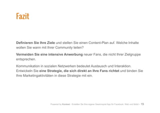 Powered by Kontest - Erstellen Sie Ihre eigene Gewinnspiel App für Facebook, Web und Mobil - 15
Definieren Sie Ihre Ziele und stellen Sie einen Content-Plan auf. Welche Inhalte
wollen Sie wann mit Ihrer Community teilen?
Vermeiden Sie eine intensive Anwerbung neuer Fans, die nicht Ihrer Zielgruppe
entsprechen.
Kommunikation in sozialen Netzwerken bedeutet Austausch und Interaktion.
Entwickeln Sie eine Strategie, die sich direkt an Ihre Fans richtet und binden Sie
Ihre Marketingaktivitäten in diese Strategie mit ein.
Fazit
 
