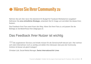 Powered by Kontest - Erstellen Sie Ihre eigene Gewinnspiel App für Facebook, Web und Mobil - 3
Nehmen Sie sich Zeit, bevor Sie überstürzt Ihr Budget für Facebook Werbebanner ausgeben!
Definieren Sie eine einheitliche Strategie, entwickeln Sie Ihr Image und vermitteln Sie dieses Ihren
Nutzern.
Das Feedback Ihrer Fans weist Ihnen den Weg. Hören Sie Ihren Fans zu und passen Sie die
Beiträge an die Bedürfnisse Ihrer Zielgruppe an.
Das Feedback Ihrer Nutzer ist wichtig
“Die angebotenen Services und Inhalte müssen für die Gemeinschaft relevant sein. Hier nehmen
sich viele Unternehmen noch zu wichtig und stellen Ihre Interessen über jene der Community.
Zuhören ist besser als gleich loslegen!
Christian Lüdi, Social Media Manager, Swiss International Air Lines
X
X Hören Sie Ihrer Community zu
 