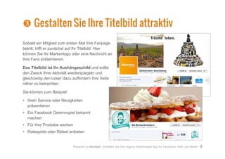 Powered by Kontest - Erstellen Sie Ihre eigene Gewinnspiel App für Facebook, Web und Mobil - 5
Sobald ein Mitglied zum ersten Mal Ihre Fanpage
betritt, trifft er zunächst auf Ihr Titelbild. Hier
können Sie Ihr Markenlogo oder eine Nachricht an
Ihre Fans präsentieren.
Das Titelbild ist Ihr Aushängeschild und sollte
den Zweck Ihrer Aktivität wiederspiegeln und
gleichzeitig den Leser dazu auffordern Ihre Seite
näher zu betrachten.
Sie können zum Beispiel:
•	 Ihren Service oder Neuigkeiten
präsentieren
•	 Ein Facebook Gewinnspiel bekannt
machen
•	 Für Ihre Produkte werben
•	 Ratespiele oder Rätsel anbieten
Z
Z Gestalten Sie Ihre Titelbild attraktiv
 