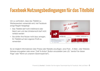 Powered by Kontest - Erstellen Sie Ihre eigene Gewinnspiel App für Facebook, Web und Mobil - 6
Um zu verhindern, dass das Titelbild zu
Werbezwecken verwendet wird, hat Facebook
einige Regeln festgelegt:
•	 Das Titelbild darf nicht irreführend oder
falsch sein und das Urheberrecht darf nicht
verletzt werden
•	 Sie dürfen Ihre Nutzer nicht dazu anregen,
Ihr Titelbild auf dem eigenen Profil zu
verwenden
Es ist möglich Informationen über Preise oder Rabatte anzufügen, eine Post- , E-Mail-, oder Website-
Adresse anzugeben oder einen “Call To Action” Button einzubetten (wie z.B. “werde Fan dieser
Page” oder “Nimm an unserem Gewinnspiel teil”).
Facebook Nutzungsbedingungen für das Titelbild
 